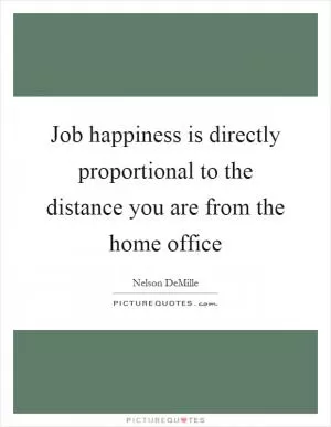Job happiness is directly proportional to the distance you are from the home office Picture Quote #1