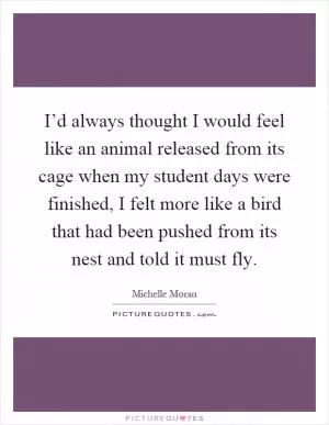 I’d always thought I would feel like an animal released from its cage when my student days were finished, I felt more like a bird that had been pushed from its nest and told it must fly Picture Quote #1