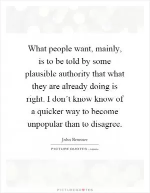 What people want, mainly, is to be told by some plausible authority that what they are already doing is right. I don’t know know of a quicker way to become unpopular than to disagree Picture Quote #1