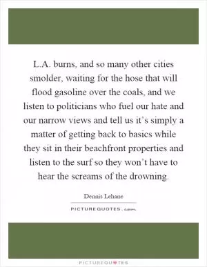 L.A. burns, and so many other cities smolder, waiting for the hose that will flood gasoline over the coals, and we listen to politicians who fuel our hate and our narrow views and tell us it’s simply a matter of getting back to basics while they sit in their beachfront properties and listen to the surf so they won’t have to hear the screams of the drowning Picture Quote #1