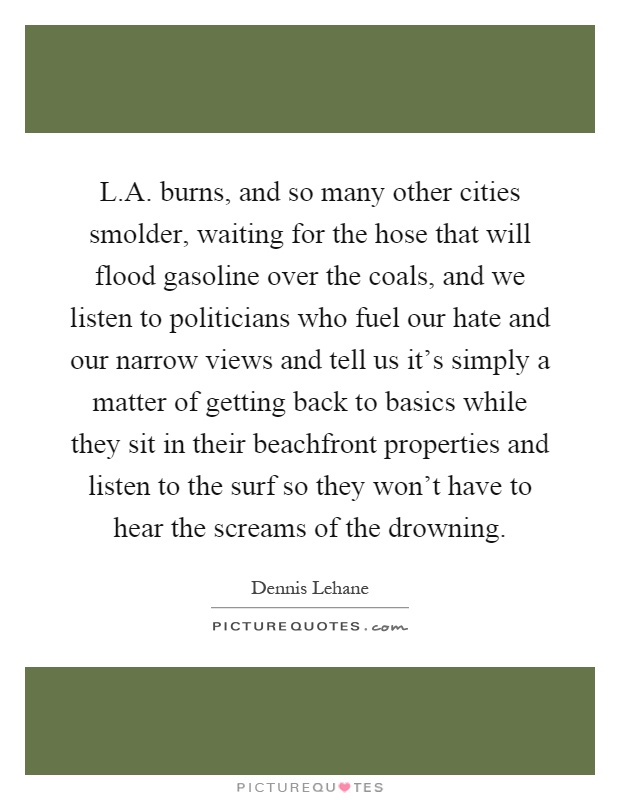 L.A. burns, and so many other cities smolder, waiting for the hose that will flood gasoline over the coals, and we listen to politicians who fuel our hate and our narrow views and tell us it's simply a matter of getting back to basics while they sit in their beachfront properties and listen to the surf so they won't have to hear the screams of the drowning Picture Quote #1