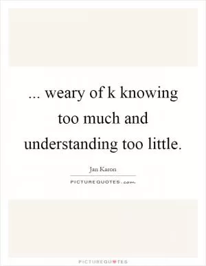 ... weary of k knowing too much and understanding too little Picture Quote #1