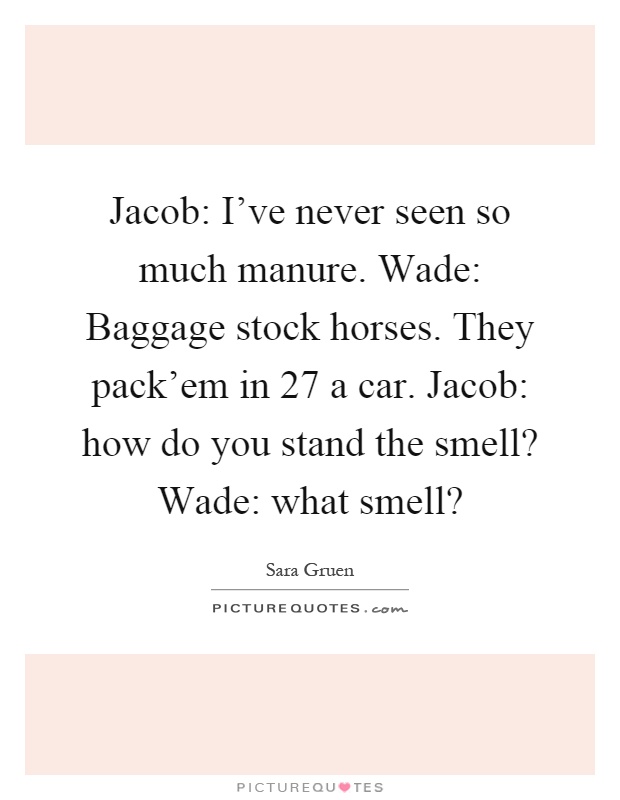 Jacob: I've never seen so much manure. Wade: Baggage stock horses. They pack'em in 27 a car. Jacob: how do you stand the smell? Wade: what smell? Picture Quote #1