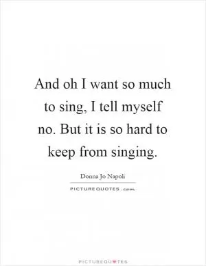 And oh I want so much to sing, I tell myself no. But it is so hard to keep from singing Picture Quote #1