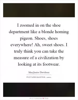 I zoomed in on the shoe department like a blonde homing pigeon. Shoes, shoes everywhere! Ah, sweet shoes. I truly think you can take the measure of a civilization by looking at its footwear Picture Quote #1