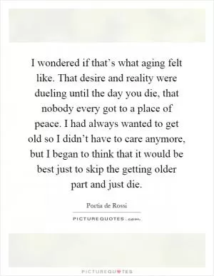 I wondered if that’s what aging felt like. That desire and reality were dueling until the day you die, that nobody every got to a place of peace. I had always wanted to get old so I didn’t have to care anymore, but I began to think that it would be best just to skip the getting older part and just die Picture Quote #1