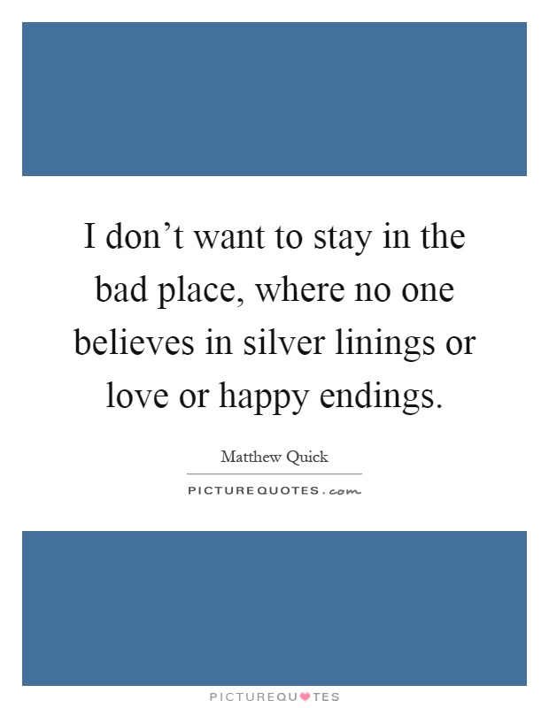 I don't want to stay in the bad place, where no one believes in silver linings or love or happy endings Picture Quote #1