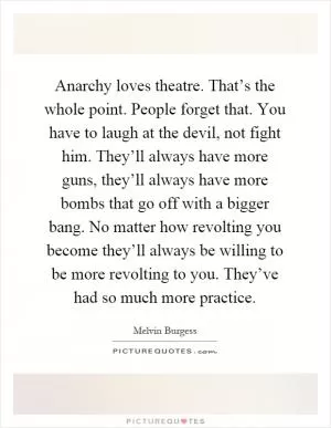 Anarchy loves theatre. That’s the whole point. People forget that. You have to laugh at the devil, not fight him. They’ll always have more guns, they’ll always have more bombs that go off with a bigger bang. No matter how revolting you become they’ll always be willing to be more revolting to you. They’ve had so much more practice Picture Quote #1