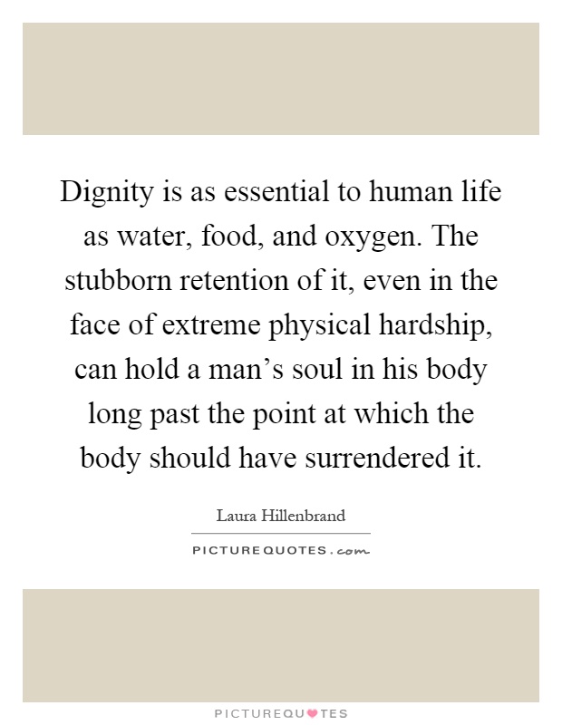Dignity is as essential to human life as water, food, and oxygen. The stubborn retention of it, even in the face of extreme physical hardship, can hold a man's soul in his body long past the point at which the body should have surrendered it Picture Quote #1