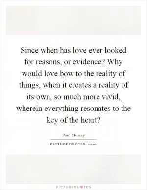 Since when has love ever looked for reasons, or evidence? Why would love bow to the reality of things, when it creates a reality of its own, so much more vivid, wherein everything resonates to the key of the heart? Picture Quote #1