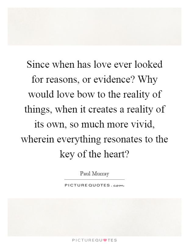 Since when has love ever looked for reasons, or evidence? Why would love bow to the reality of things, when it creates a reality of its own, so much more vivid, wherein everything resonates to the key of the heart? Picture Quote #1