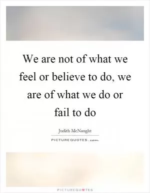 We are not of what we feel or believe to do, we are of what we do or fail to do Picture Quote #1