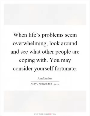 When life’s problems seem overwhelming, look around and see what other people are coping with. You may consider yourself fortunate Picture Quote #1
