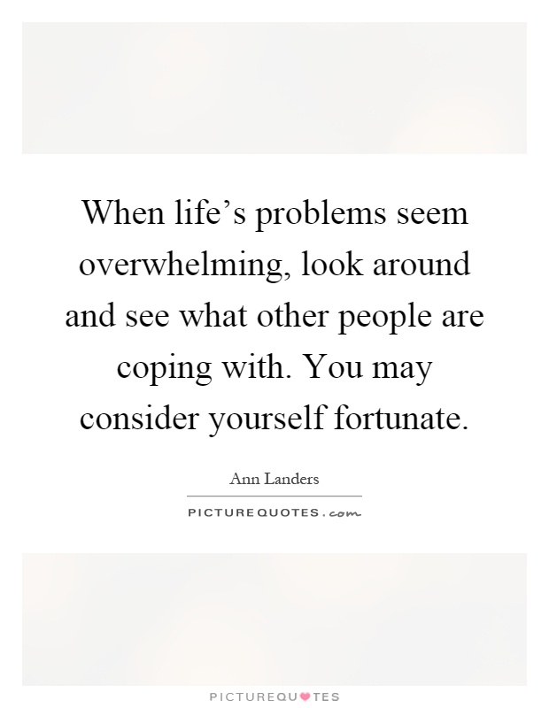 When life's problems seem overwhelming, look around and see what other people are coping with. You may consider yourself fortunate Picture Quote #1
