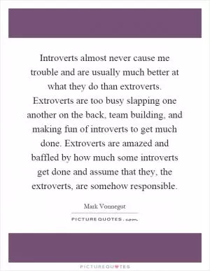 Introverts almost never cause me trouble and are usually much better at what they do than extroverts. Extroverts are too busy slapping one another on the back, team building, and making fun of introverts to get much done. Extroverts are amazed and baffled by how much some introverts get done and assume that they, the extroverts, are somehow responsible Picture Quote #1