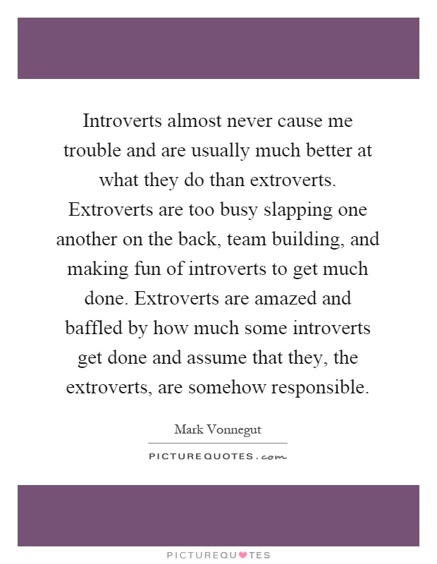 Introverts almost never cause me trouble and are usually much better at what they do than extroverts. Extroverts are too busy slapping one another on the back, team building, and making fun of introverts to get much done. Extroverts are amazed and baffled by how much some introverts get done and assume that they, the extroverts, are somehow responsible Picture Quote #1