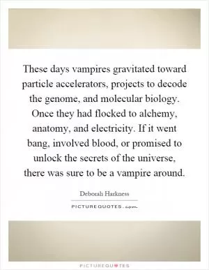These days vampires gravitated toward particle accelerators, projects to decode the genome, and molecular biology. Once they had flocked to alchemy, anatomy, and electricity. If it went bang, involved blood, or promised to unlock the secrets of the universe, there was sure to be a vampire around Picture Quote #1