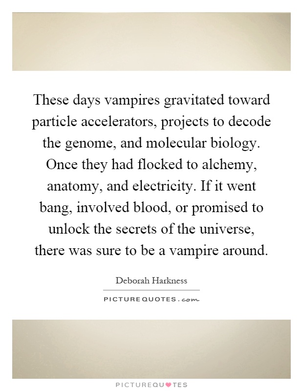 These days vampires gravitated toward particle accelerators, projects to decode the genome, and molecular biology. Once they had flocked to alchemy, anatomy, and electricity. If it went bang, involved blood, or promised to unlock the secrets of the universe, there was sure to be a vampire around Picture Quote #1