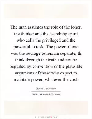 The man assumes the role of the loner, the thinker and the searching spirit who calls the privileged and the powerful to task. The power of one was the courage to remain separate, th think through the truth and not be beguiled by convention or the plausible arguments of those who expect to maintain power, whatever the cost Picture Quote #1