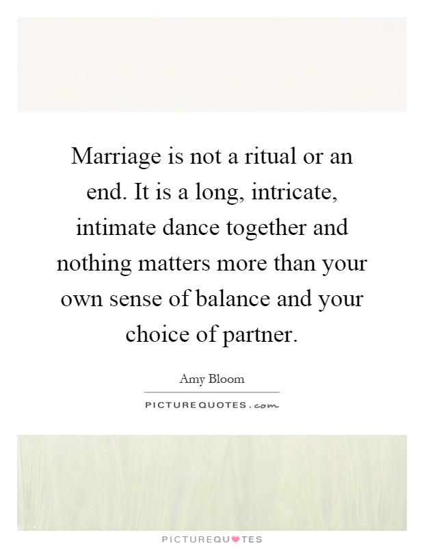 Marriage is not a ritual or an end. It is a long, intricate, intimate dance together and nothing matters more than your own sense of balance and your choice of partner Picture Quote #1