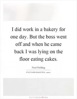I did work in a bakery for one day. But the boss went off and when he came back I was lying on the floor eating cakes Picture Quote #1
