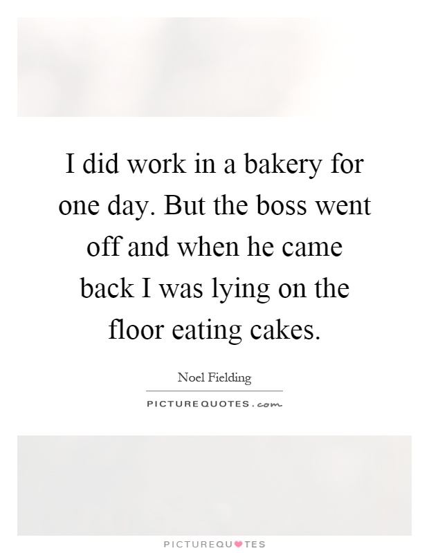 I did work in a bakery for one day. But the boss went off and when he came back I was lying on the floor eating cakes Picture Quote #1