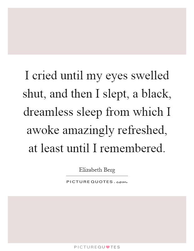 I cried until my eyes swelled shut, and then I slept, a black, dreamless sleep from which I awoke amazingly refreshed, at least until I remembered Picture Quote #1