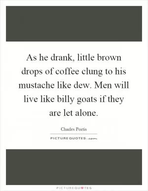 As he drank, little brown drops of coffee clung to his mustache like dew. Men will live like billy goats if they are let alone Picture Quote #1