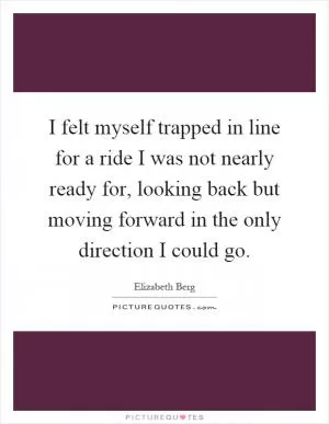 I felt myself trapped in line for a ride I was not nearly ready for, looking back but moving forward in the only direction I could go Picture Quote #1