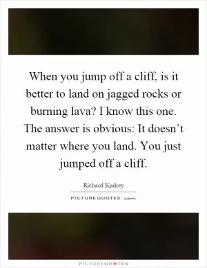 When you jump off a cliff, is it better to land on jagged rocks or burning lava? I know this one. The answer is obvious: It doesn’t matter where you land. You just jumped off a cliff Picture Quote #1