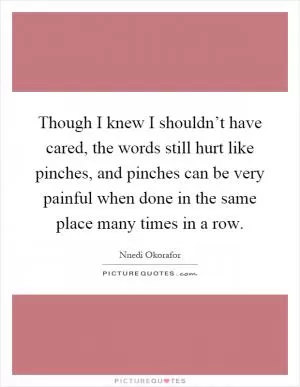 Though I knew I shouldn’t have cared, the words still hurt like pinches, and pinches can be very painful when done in the same place many times in a row Picture Quote #1