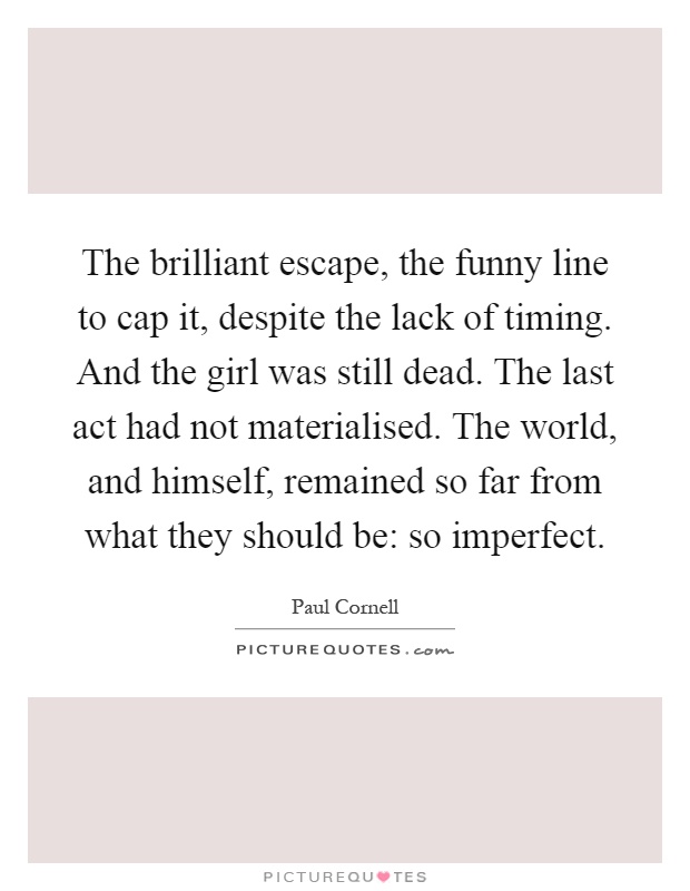 The brilliant escape, the funny line to cap it, despite the lack of timing. And the girl was still dead. The last act had not materialised. The world, and himself, remained so far from what they should be: so imperfect Picture Quote #1