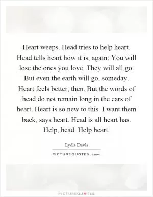 Heart weeps. Head tries to help heart. Head tells heart how it is, again: You will lose the ones you love. They will all go. But even the earth will go, someday. Heart feels better, then. But the words of head do not remain long in the ears of heart. Heart is so new to this. I want them back, says heart. Head is all heart has. Help, head. Help heart Picture Quote #1