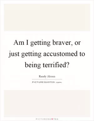 Am I getting braver, or just getting accustomed to being terrified? Picture Quote #1