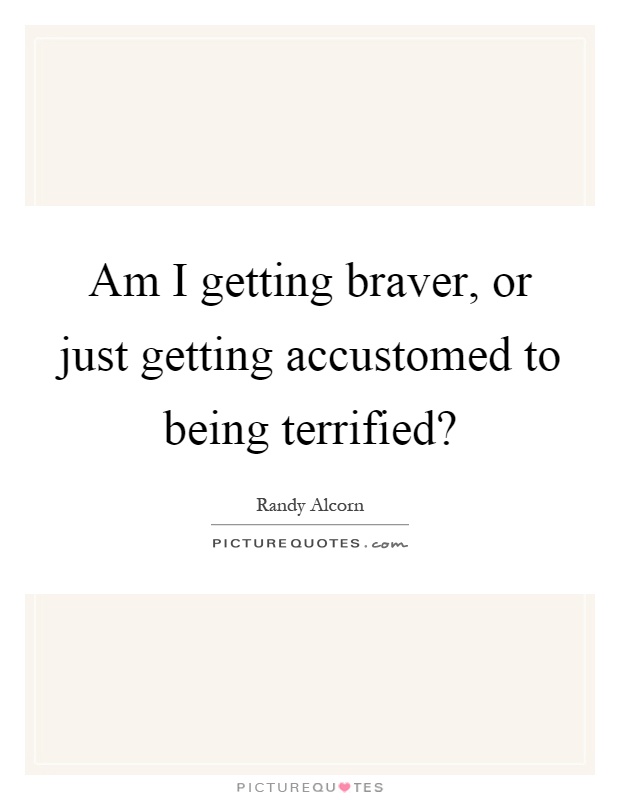 Am I getting braver, or just getting accustomed to being terrified? Picture Quote #1