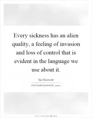 Every sickness has an alien quality, a feeling of invasion and loss of control that is evident in the language we use about it Picture Quote #1