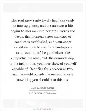 The soul grows into lovely habits as easily as into ugly ones, and the moment a life begins to blossom into beautiful words and deeds, that moment a new standard of conduct is established, and your eager neighbors look to you for a continuous manifestation of the good cheer, the sympathy, the ready wit, the comradeship, or the inspiration, you once showed yourself capable of. Bear figs for a season or two, and the world outside the orchard is very unwilling you should bear thistles Picture Quote #1