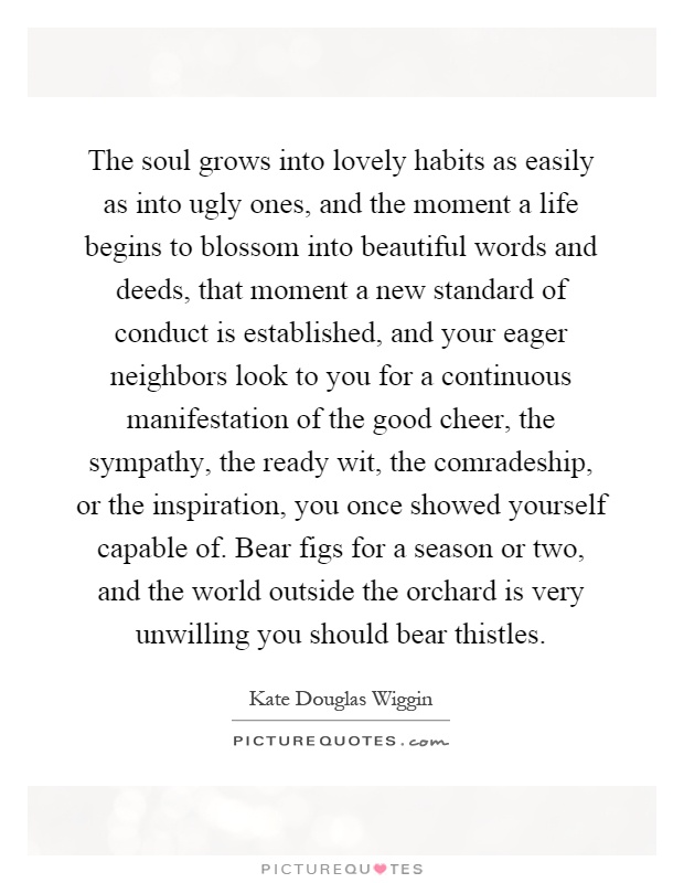 The soul grows into lovely habits as easily as into ugly ones, and the moment a life begins to blossom into beautiful words and deeds, that moment a new standard of conduct is established, and your eager neighbors look to you for a continuous manifestation of the good cheer, the sympathy, the ready wit, the comradeship, or the inspiration, you once showed yourself capable of. Bear figs for a season or two, and the world outside the orchard is very unwilling you should bear thistles Picture Quote #1