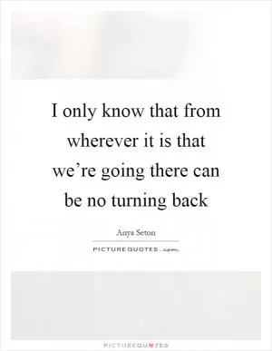 I only know that from wherever it is that we’re going there can be no turning back Picture Quote #1