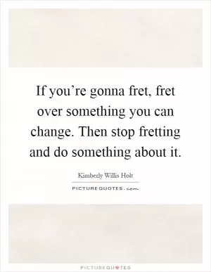 If you’re gonna fret, fret over something you can change. Then stop fretting and do something about it Picture Quote #1