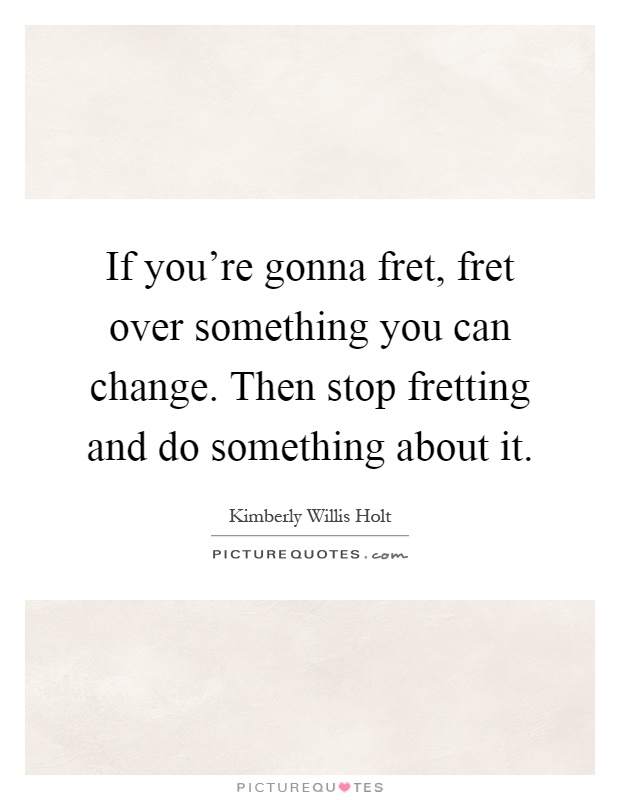 If you're gonna fret, fret over something you can change. Then stop fretting and do something about it Picture Quote #1
