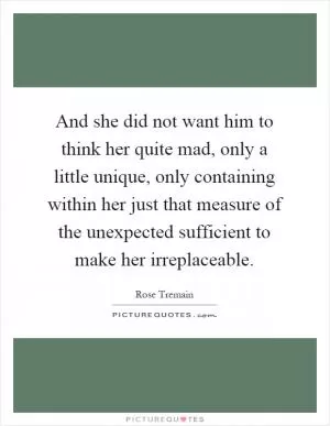 And she did not want him to think her quite mad, only a little unique, only containing within her just that measure of the unexpected sufficient to make her irreplaceable Picture Quote #1