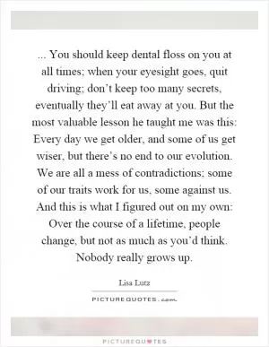 ... You should keep dental floss on you at all times; when your eyesight goes, quit driving; don’t keep too many secrets, eventually they’ll eat away at you. But the most valuable lesson he taught me was this: Every day we get older, and some of us get wiser, but there’s no end to our evolution. We are all a mess of contradictions; some of our traits work for us, some against us. And this is what I figured out on my own: Over the course of a lifetime, people change, but not as much as you’d think. Nobody really grows up Picture Quote #1