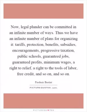 Now, legal plunder can be committed in an infinite number of ways. Thus we have an infinite number of plans for organizing it: tariffs, protection, benefits, subsidies, encouragements, progressive taxation, public schools, guaranteed jobs, guaranteed profits, minimum wages, a right to relief, a right to the tools of labor, free credit, and so on, and so on Picture Quote #1