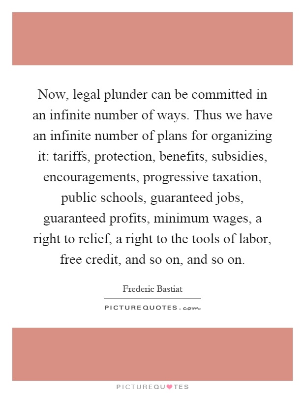 Now, legal plunder can be committed in an infinite number of ways. Thus we have an infinite number of plans for organizing it: tariffs, protection, benefits, subsidies, encouragements, progressive taxation, public schools, guaranteed jobs, guaranteed profits, minimum wages, a right to relief, a right to the tools of labor, free credit, and so on, and so on Picture Quote #1