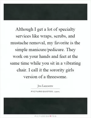 Although I get a lot of specialty services like wraps, scrubs, and mustache removal, my favorite is the simple manicure/pedicure. They work on your hands and feet at the same time while you sit in a vibrating chair. I call it the sorority girls version of a threesome Picture Quote #1