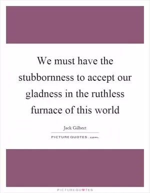 We must have the stubbornness to accept our gladness in the ruthless furnace of this world Picture Quote #1