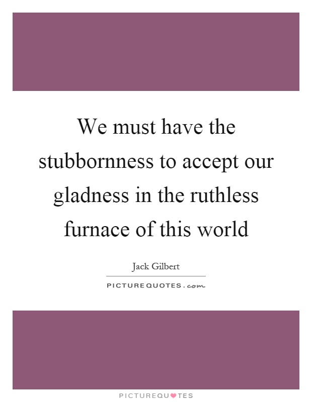 We must have the stubbornness to accept our gladness in the ruthless furnace of this world Picture Quote #1