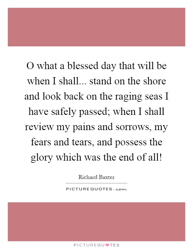 O what a blessed day that will be when I shall... stand on the shore and look back on the raging seas I have safely passed; when I shall review my pains and sorrows, my fears and tears, and possess the glory which was the end of all! Picture Quote #1