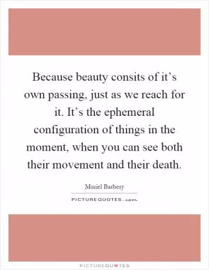 Because beauty consits of it’s own passing, just as we reach for it. It’s the ephemeral configuration of things in the moment, when you can see both their movement and their death Picture Quote #1
